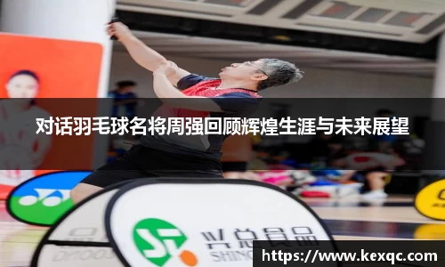 对话羽毛球名将周强回顾辉煌生涯与未来展望